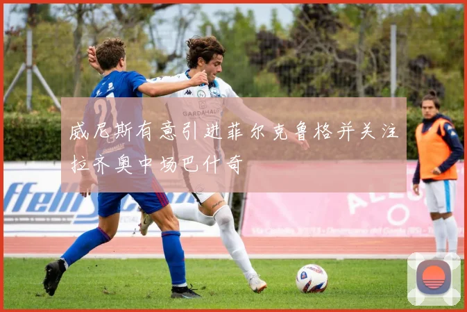 威尼斯有意引进菲尔克鲁格并关注拉齐奥中场巴什奇