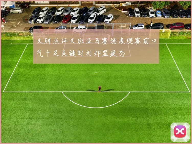 文胖点评文班亚马赛场表现赛前口气十足关键时刻却显疲态