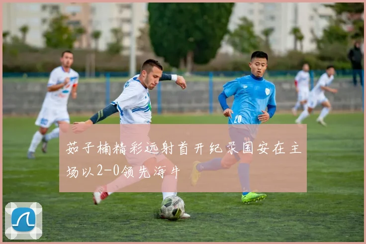茹子楠精彩远射首开纪录国安在主场以2-0领先海牛