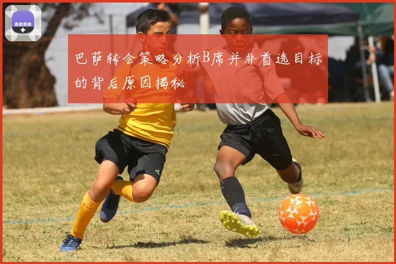 巴萨转会策略分析B席并非首选目标的背后原因揭秘