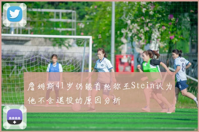 詹姆斯41岁仍能首轮称王Stein认为他不会退役的原因分析