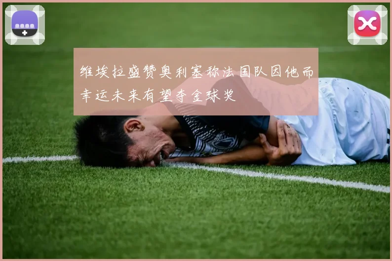 维埃拉盛赞奥利塞称法国队因他而幸运未来有望夺金球奖
