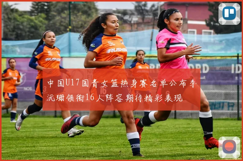 中国U17国青女篮热身赛名单公布李沅珊领衔16人阵容期待精彩表现