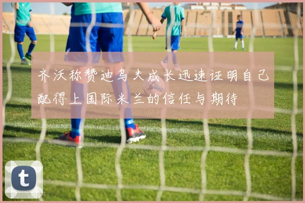 齐沃称赞迪乌夫成长迅速证明自己配得上国际米兰的信任与期待