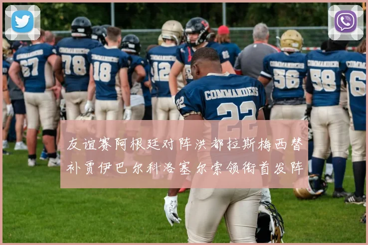 友谊赛阿根廷对阵洪都拉斯梅西替补贾伊巴尔科洛塞尔索领衔首发阵容