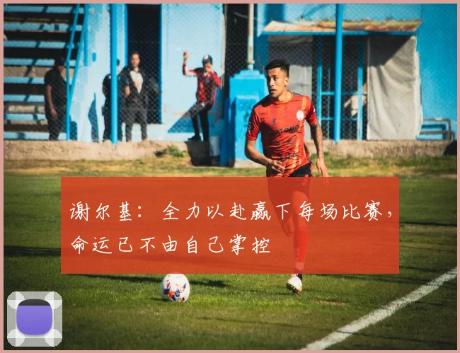 谢尔基：全力以赴赢下每场比赛，命运已不由自己掌控