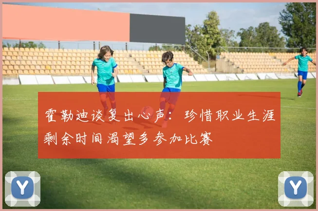 霍勒迪谈复出心声：珍惜职业生涯剩余时间渴望多参加比赛