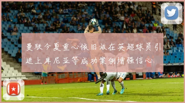 曼联今夏重心依旧放在英超球员引进上库尼亚等成功案例增强信心