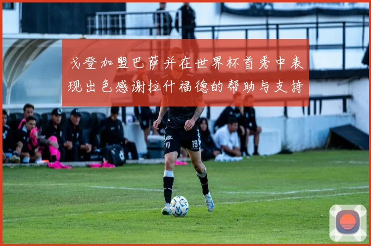 戈登加盟巴萨并在世界杯首秀中表现出色感谢拉什福德的帮助与支持