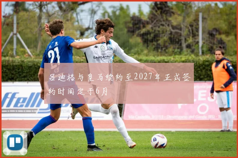 吕迪格与皇马续约至2027年正式签约时间定于6月